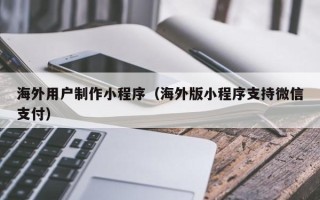 燕郊海外用户制作小程序（海外版小程序支持微信支付）