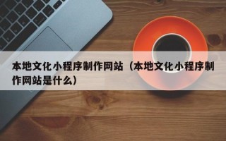 燕郊本地文化小程序制作网站（本地文化小程序制作网站是什么）